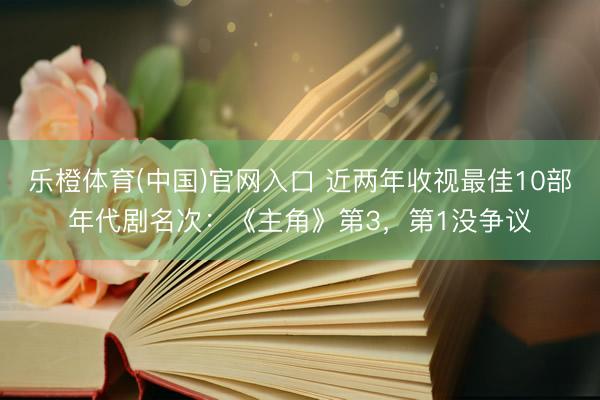乐橙体育(中国)官网入口 近两年收视最佳10部年代剧名次：《主角》第3，第1没争议