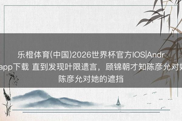 乐橙体育(中国)2026世界杯官方IOS|Android手机app下载 直到发现叶限遗言，顾锦朝才知陈彦允对她的遮挡