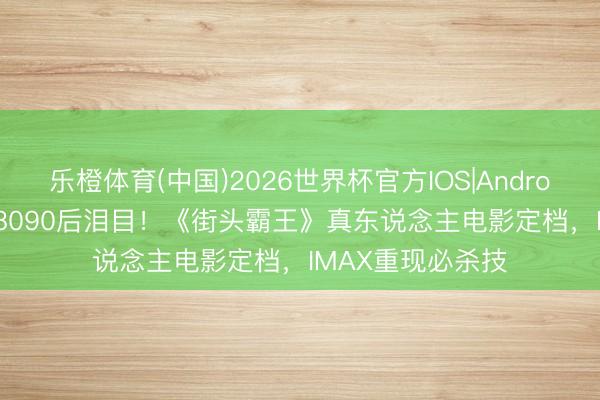 乐橙体育(中国)2026世界杯官方IOS|Android手机app下载 8090后泪目！《街头霸王》真东说念主电影定档，<a href=