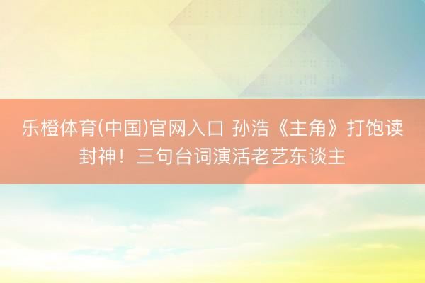 乐橙体育(中国)官网入口 孙浩《主角》打饱读封神！三句台词演活老艺东谈主