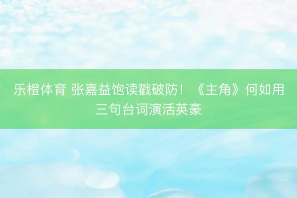 乐橙体育 张嘉益饱读戳破防！《主角》何如用三句台词演活英豪