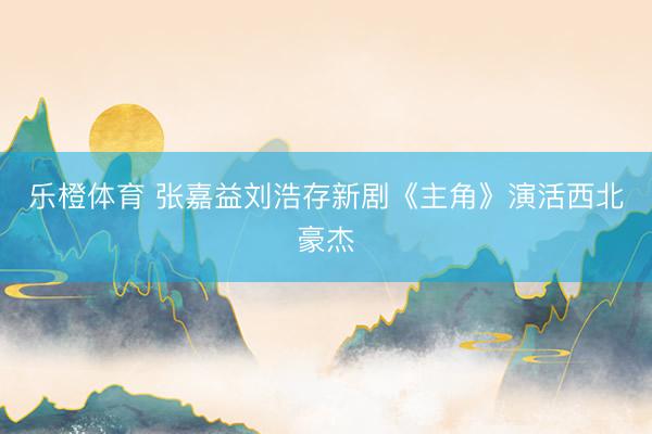 乐橙体育 张嘉益刘浩存新剧《主角》演活西北豪杰