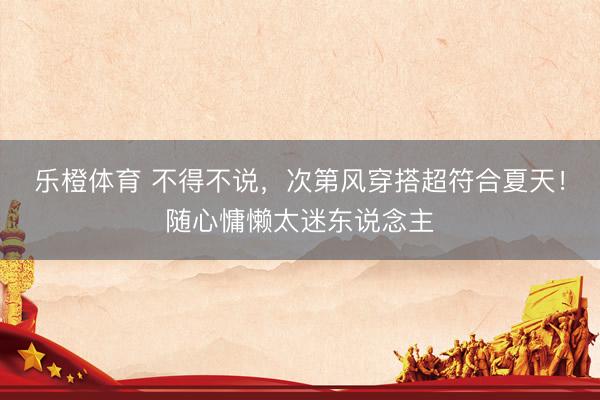 乐橙体育 不得不说，次第风穿搭超符合夏天！随心慵懒太迷东说念主