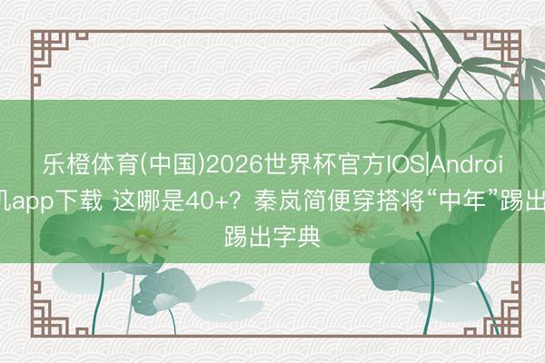 乐橙体育(中国)2026世界杯官方IOS|Android手机app下载 这哪是40+？秦岚简便穿搭将“中年”踢出字典