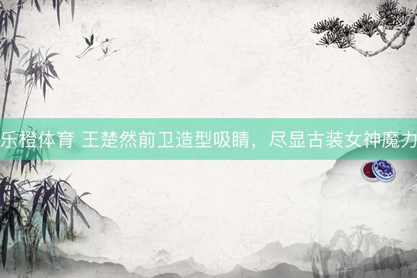 乐橙体育 王楚然前卫造型吸睛，尽显古装女神魔力
