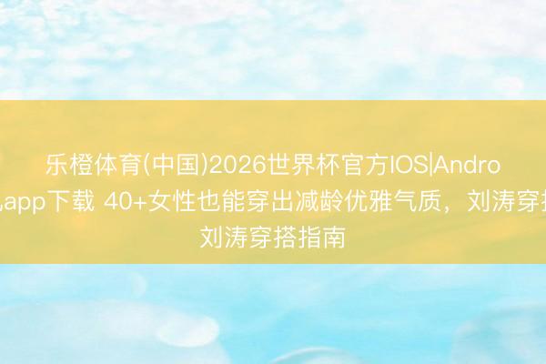 乐橙体育(中国)2026世界杯官方IOS|Android手机app下载 40+女性也能穿出减龄优雅气质，刘涛穿搭指南