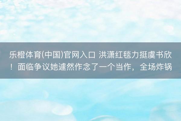 乐橙体育(中国)官网入口 洪潇红毯力挺虞书欣！面临争议她遽然作念了一个当作，全场炸锅