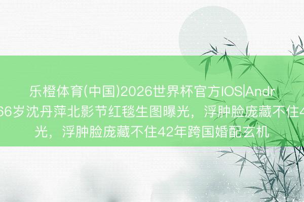 乐橙体育(中国)2026世界杯官方IOS|Android手机app下载 66岁沈丹萍北影节红毯生图曝光，浮肿脸庞藏不住42年跨国婚配玄机