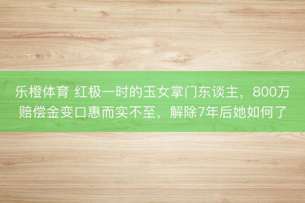 乐橙体育 红极一时的玉女掌门东谈主，800万赔偿金变口惠而实不至，解除7年后她如何了