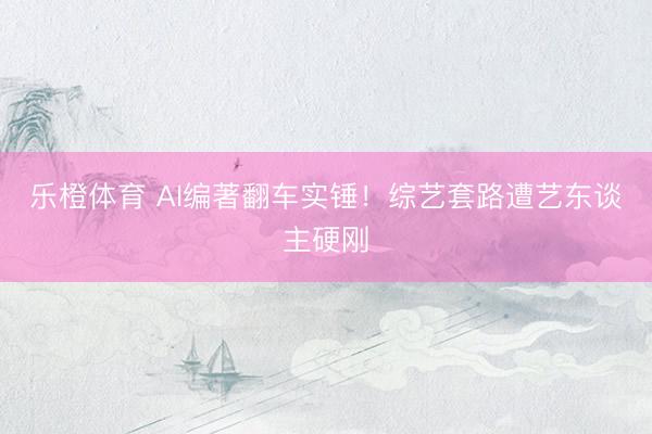 乐橙体育 AI编著翻车实锤！综艺套路遭艺东谈主硬刚