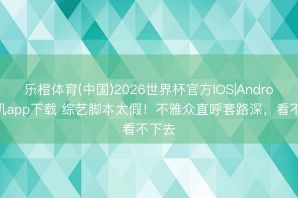 乐橙体育(中国)2026世界杯官方IOS|Android手机app下载 综艺脚本太假！不雅众直呼套路深，看不下去