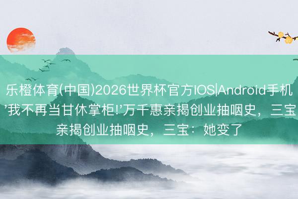 乐橙体育(中国)2026世界杯官方IOS|Android手机app下载 '我不再当甘休掌柜!'万千惠亲揭创业抽咽史，三宝：她变了