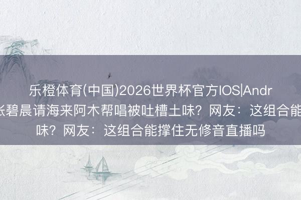 乐橙体育(中国)2026世界杯官方IOS|Android手机app下载 张碧晨请海来阿木帮唱被吐槽土味？网友：这组合能撑住无修音直播吗