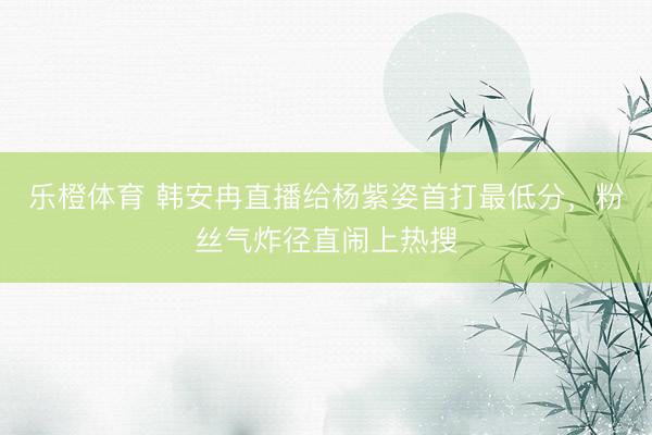 乐橙体育 韩安冉直播给杨紫姿首打最低分,粉丝气炸径直闹上热搜