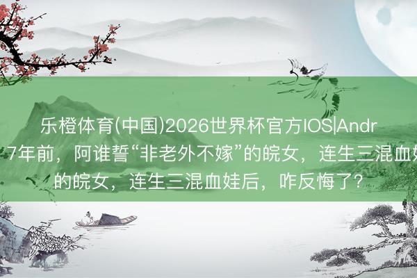 乐橙体育(中国)2026世界杯官方IOS|Android手机app下载 7年前,阿谁誓“非老外不嫁”的皖女,连生三混血娃后,咋反悔了?