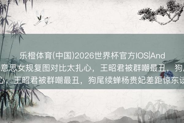 乐橙体育(中国)2026世界杯官方IOS|Android手机app下载 四大好意思女规复图对比太扎心，王昭君被群嘲最丑，狗尾续蝉杨贵妃差距惊东谈主