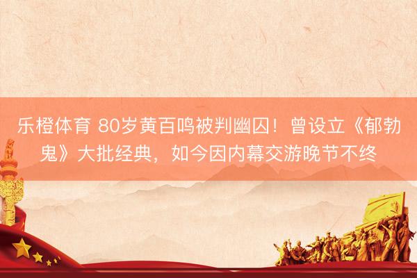 乐橙体育 80岁黄百鸣被判幽囚！曾设立《郁勃鬼》大批经典，如今因内幕交游晚节不终