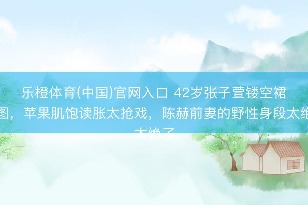 乐橙体育(中国)官网入口 42岁张子萱镂空裙生图，苹果肌饱读胀太抢戏，陈赫前妻的野性身段太绝了