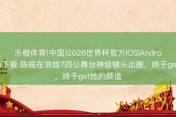 乐橙体育(中国)2026世界杯官方IOS|Android手机app下载 陈瑶在浪姐7四公舞台神级镜头出圈,终于get她的颜值