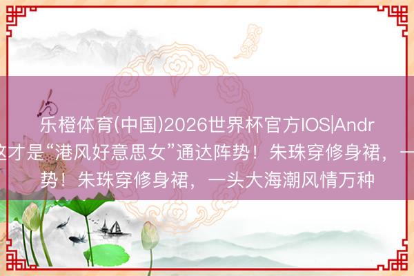 乐橙体育(中国)2026世界杯官方IOS|Android手机app下载 这才是“港风好意思女”通达阵势!朱珠穿修身裙,一头大海潮风情万种