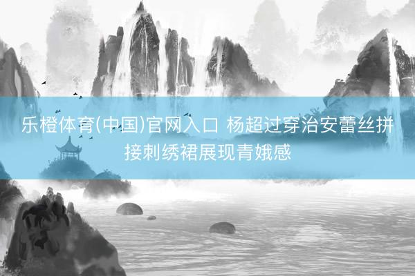 乐橙体育(中国)官网入口 杨超过穿治安蕾丝拼接刺绣裙展现青娥感