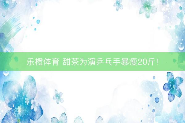 乐橙体育 甜茶为演乒乓手暴瘦20斤!