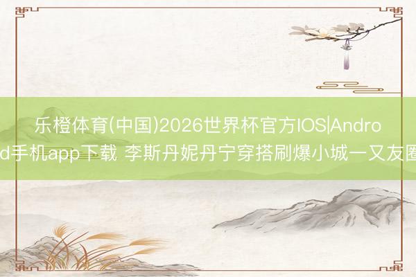 乐橙体育(中国)2026世界杯官方IOS|Android手机app下载 李斯丹妮丹宁穿搭刷爆小城一又友圈