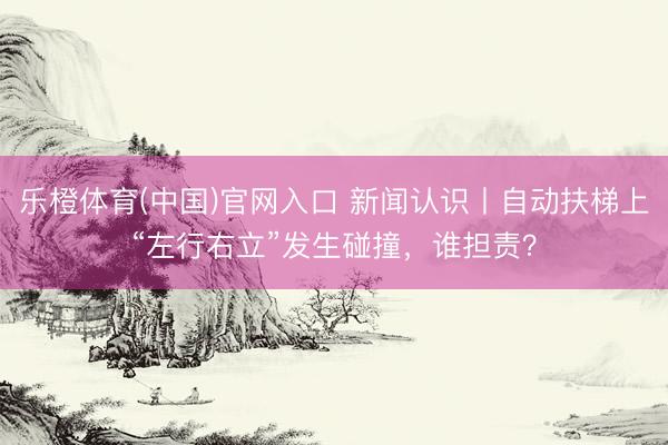 乐橙体育(中国)官网入口 新闻认识丨自动扶梯上“左行右立”发生碰撞，谁担责？