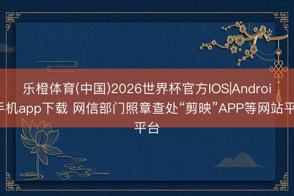 乐橙体育(中国)2026世界杯官方IOS|Android手机app下载 网信部门照章查处“剪映”APP等网站平台