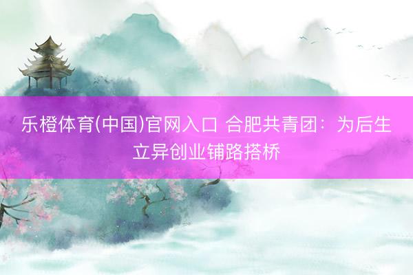 乐橙体育(中国)官网入口 合肥共青团：为后生立异创业铺路搭桥