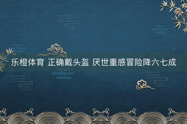 乐橙体育 正确戴头盔 厌世重感冒险降六七成