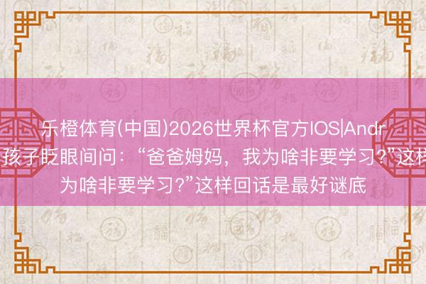 乐橙体育(中国)2026世界杯官方IOS|Android手机app下载 孩子眨眼间问：“爸爸姆妈，我为啥非要学习?”这样回话是最好谜底