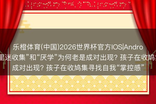 乐橙体育(中国)2026世界杯官方IOS|Android手机app下载 “千里迷收集”和“厌学”为何老是成对出现? 孩子在收鸠集寻找自我“掌控感”