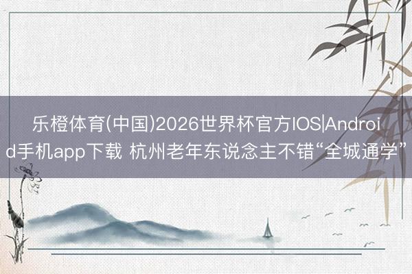 乐橙体育(中国)2026世界杯官方IOS|Android手机app下载 杭州老年东说念主不错“全城通学”