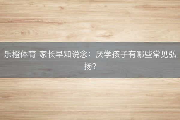乐橙体育 家长早知说念：厌学孩子有哪些常见弘扬?
