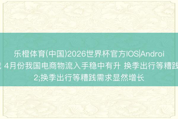 乐橙体育(中国)2026世界杯官方IOS|Android手机app下载 4月份我国电商物流入手稳中有升 换季出行等糟践需求显然增长