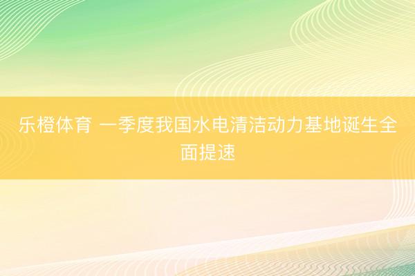 乐橙体育 一季度我国水电清洁动力基地诞生全面提速