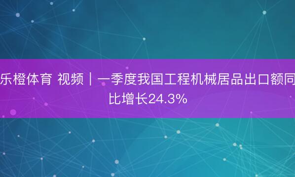 乐橙体育 视频｜一季度我国工程机械居品出口额同比增长24.3%