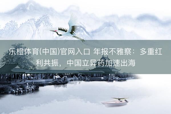 乐橙体育(中国)官网入口 年报不雅察：多重红利共振，中国立异药加速出海