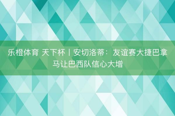乐橙体育 天下杯丨安切洛蒂：友谊赛大捷巴拿马让巴西队信心大增