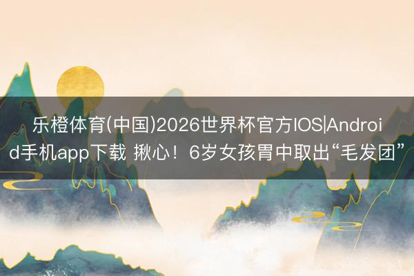 乐橙体育(中国)2026世界杯官方IOS|Android手机app下载 揪心！6岁女孩胃中取出“毛发团”
