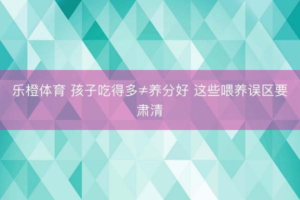 乐橙体育 孩子吃得多≠养分好 这些喂养误区要肃清