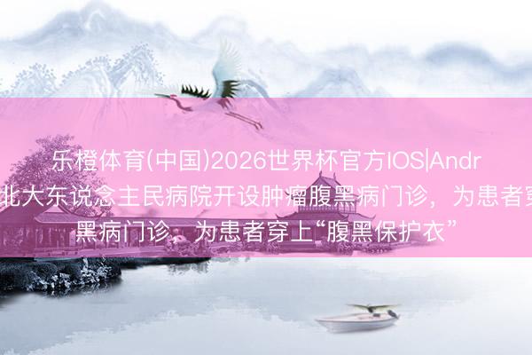 乐橙体育(中国)2026世界杯官方IOS|Android手机app下载 北大东说念主民病院开设肿瘤腹黑病门诊，为患者穿上“腹黑保护衣”