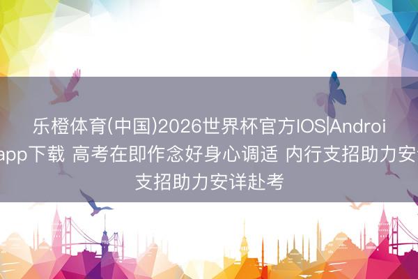 乐橙体育(中国)2026世界杯官方IOS|Android手机app下载 高考在即作念好身心调适 内行支招助力安详赴考
