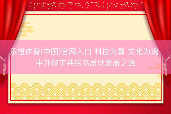 乐橙体育(中国)官网入口 科技为翼 文化为魂 中外城市共探高质地发展之路