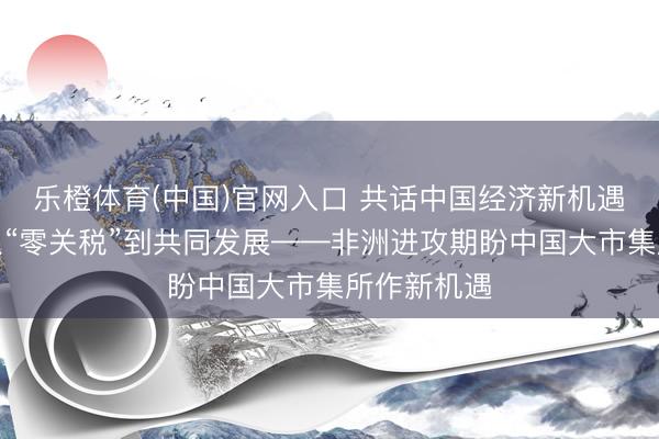 乐橙体育(中国)官网入口 共话中国经济新机遇丨特稿：从“零关税”到共同发展——非洲进攻期盼中国大市集所作新机遇