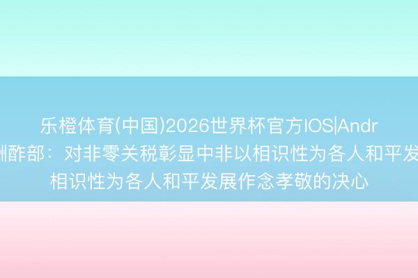 乐橙体育(中国)2026世界杯官方IOS|Android手机app下载 酬酢部：对非零关税彰显中非以相识性为各人和平发展作念孝敬的决心