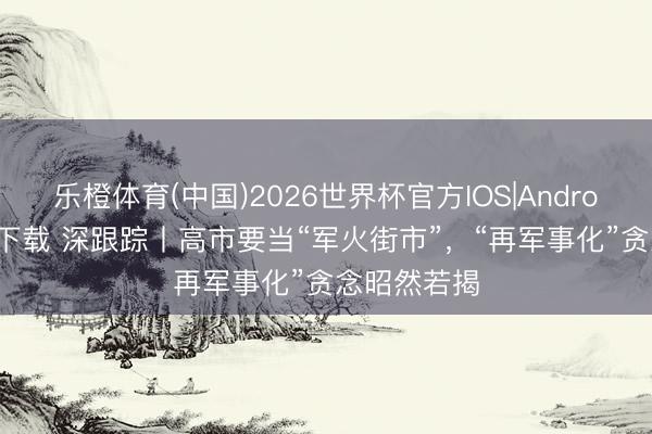 乐橙体育(中国)2026世界杯官方IOS|Android手机app下载 深跟踪丨高市要当“军火街市”，“再军事化”贪念昭然若揭