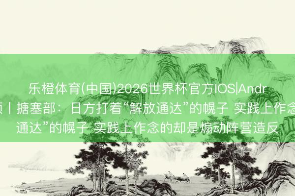 乐橙体育(中国)2026世界杯官方IOS|Android手机app下载 视频丨搪塞部：日方打着“解放通达”的幌子 实践上作念的却是煽动阵营造反