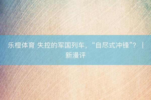 乐橙体育 失控的军国列车，“自尽式冲锋”？｜新漫评